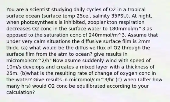 You are a scientist studying daily cycles of O2 in a tropical surface ocean (surface temp 25cel, salinity 35PSU). At night, when photosynthesis is inhibited, zooplankton respiration decreases O2 conc in the surface water to 180mmol/m^3 as opposed to the saturation conc of 240mmol/m^3. Assume that under very calm situations the diffusive surface film is 2mm thick. (a) what would be the diffusive flux of O2 through the surface film from the atm to ocean? give results in micromol/cm^2/hr Now asume suddenly wind with speed of 10m/s develops and creates a mixed layer with a thickness of 25m. (b)what is the resulting rate of change of oxygen conc in the water? Give results in micromol/cm^3/hr (c) when (after how many hrs) would O2 conc be equilibrated according to your calculation?