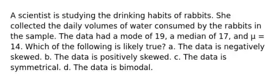 A scientist is studying the drinking habits of rabbits. She collected the daily volumes of water consumed by the rabbits in the sample. The data had a mode of 19, a median of 17, and μ = 14. Which of the following is likely true? a. The data is negatively skewed. b. The data is positively skewed. c. The data is symmetrical. d. The data is bimodal.