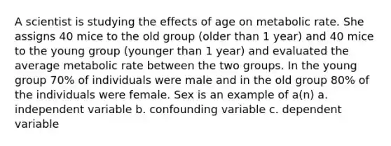 A scientist is studying the effects of age on metabolic rate. She assigns 40 mice to the old group (older than 1 year) and 40 mice to the young group (younger than 1 year) and evaluated the average metabolic rate between the two groups. In the young group 70% of individuals were male and in the old group 80% of the individuals were female. Sex is an example of a(n) a. independent variable b. confounding variable c. dependent variable