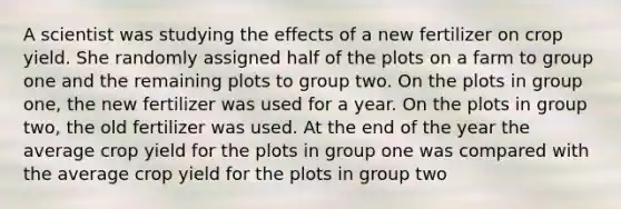 A scientist was studying the effects of a new fertilizer on crop yield. She randomly assigned half of the plots on a farm to group one and the remaining plots to group two. On the plots in group one, the new fertilizer was used for a year. On the plots in group two, the old fertilizer was used. At the end of the year the average crop yield for the plots in group one was compared with the average crop yield for the plots in group two