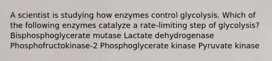 A scientist is studying how enzymes control glycolysis. Which of the following enzymes catalyze a rate-limiting step of glycolysis? Bisphosphoglycerate mutase Lactate dehydrogenase Phosphofructokinase-2 Phosphoglycerate kinase Pyruvate kinase