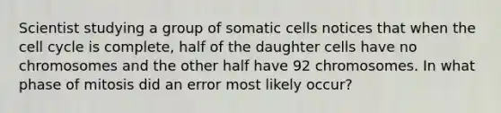 Scientist studying a group of somatic cells notices that when the cell cycle is complete, half of the daughter cells have no chromosomes and the other half have 92 chromosomes. In what phase of mitosis did an error most likely occur?