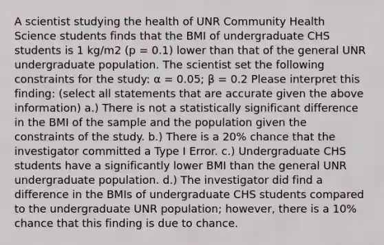 A scientist studying the health of UNR Community Health Science students finds that the BMI of undergraduate CHS students is 1 kg/m2 (p = 0.1) lower than that of the general UNR undergraduate population. The scientist set the following constraints for the study: α = 0.05; β = 0.2 Please interpret this finding: (select all statements that are accurate given the above information) a.) There is not a statistically significant difference in the BMI of the sample and the population given the constraints of the study. b.) There is a 20% chance that the investigator committed a Type I Error. c.) Undergraduate CHS students have a significantly lower BMI than the general UNR undergraduate population. d.) The investigator did find a difference in the BMIs of undergraduate CHS students compared to the undergraduate UNR population; however, there is a 10% chance that this finding is due to chance.