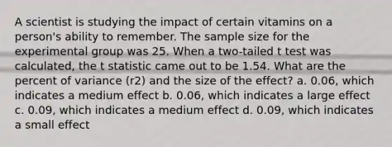 A scientist is studying the impact of certain vitamins on a person's ability to remember. The sample size for the experimental group was 25. When a two-tailed t test was calculated, the t statistic came out to be 1.54. What are the percent of variance (r2) and the size of the effect? a. 0.06, which indicates a medium effect b. 0.06, which indicates a large effect c. 0.09, which indicates a medium effect d. 0.09, which indicates a small effect