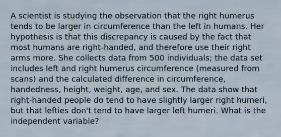 A scientist is studying the observation that the right humerus tends to be larger in circumference than the left in humans. Her hypothesis is that this discrepancy is caused by the fact that most humans are right-handed, and therefore use their right arms more. She collects data from 500 individuals; the data set includes left and right humerus circumference (measured from scans) and the calculated difference in circumference, handedness, height, weight, age, and sex. The data show that right-handed people do tend to have slightly larger right humeri, but that lefties don't tend to have larger left humeri. What is the independent variable?