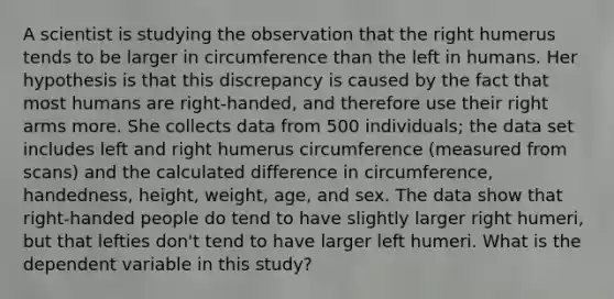 A scientist is studying the observation that the right humerus tends to be larger in circumference than the left in humans. Her hypothesis is that this discrepancy is caused by the fact that most humans are right-handed, and therefore use their right arms more. She collects data from 500 individuals; the data set includes left and right humerus circumference (measured from scans) and the calculated difference in circumference, handedness, height, weight, age, and sex. The data show that right-handed people do tend to have slightly larger right humeri, but that lefties don't tend to have larger left humeri. What is the dependent variable in this study?