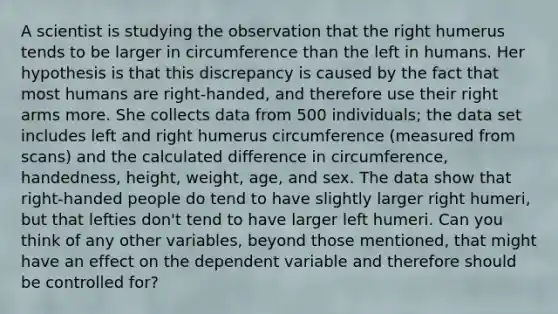 A scientist is studying the observation that the right humerus tends to be larger in circumference than the left in humans. Her hypothesis is that this discrepancy is caused by the fact that most humans are right-handed, and therefore use their right arms more. She collects data from 500 individuals; the data set includes left and right humerus circumference (measured from scans) and the calculated difference in circumference, handedness, height, weight, age, and sex. The data show that right-handed people do tend to have slightly larger right humeri, but that lefties don't tend to have larger left humeri. Can you think of any other variables, beyond those mentioned, that might have an effect on the dependent variable and therefore should be controlled for?