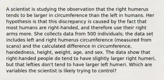 A scientist is studying the observation that the right humerus tends to be larger in circumference than the left in humans. Her hypothesis is that this discrepancy is caused by the fact that most humans are right-handed, and therefore use their right arms more. She collects data from 500 individuals; the data set includes left and right humerus circumference (measured from scans) and the calculated difference in circumference, handedness, height, weight, age, and sex. The data show that right-handed people do tend to have slightly larger right humeri, but that lefties don't tend to have larger left humeri. Which are variables the scientist is likely trying to control?