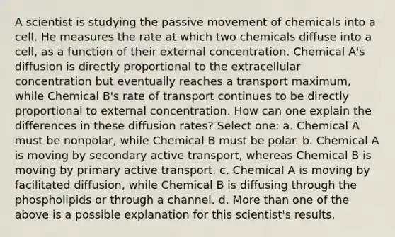 A scientist is studying the passive movement of chemicals into a cell. He measures the rate at which two chemicals diffuse into a cell, as a function of their external concentration. Chemical A's diffusion is directly proportional to the extracellular concentration but eventually reaches a transport maximum, while Chemical B's rate of transport continues to be directly proportional to external concentration. How can one explain the differences in these diffusion rates? Select one: a. Chemical A must be nonpolar, while Chemical B must be polar. b. Chemical A is moving by secondary active transport, whereas Chemical B is moving by primary active transport. c. Chemical A is moving by facilitated diffusion, while Chemical B is diffusing through the phospholipids or through a channel. d. More than one of the above is a possible explanation for this scientist's results.