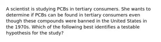 A scientist is studying PCBs in tertiary consumers. She wants to determine if PCBs can be found in tertiary consumers even though these compounds were banned in the United States in the 1970s. Which of the following best identifies a testable hypothesis for the study?