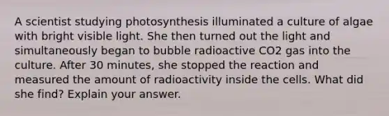 A scientist studying photosynthesis illuminated a culture of algae with bright visible light. She then turned out the light and simultaneously began to bubble radioactive CO2 gas into the culture. After 30 minutes, she stopped the reaction and measured the amount of radioactivity inside the cells. What did she find? Explain your answer.