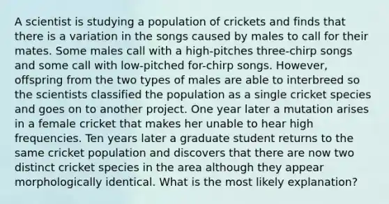 A scientist is studying a population of crickets and finds that there is a variation in the songs caused by males to call for their mates. Some males call with a high-pitches three-chirp songs and some call with low-pitched for-chirp songs. However, offspring from the two types of males are able to interbreed so the scientists classified the population as a single cricket species and goes on to another project. One year later a mutation arises in a female cricket that makes her unable to hear high frequencies. Ten years later a graduate student returns to the same cricket population and discovers that there are now two distinct cricket species in the area although they appear morphologically identical. What is the most likely explanation?