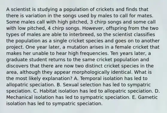 A scientist is studying a population of crickets and finds that there is variation in the songs used by males to call for mates. Some males call with high pitched, 3 chirp songs and some call with low pitched, 4 chirp songs. However, offspring from the two types of males are able to interbreed, so the scientist classifies the population as a single cricket species and goes on to another project. One year later, a mutation arises in a female cricket that makes her unable to hear high frequencies. Ten years later, a graduate student returns to the same cricket population and discovers that there are now two distinct cricket species in the area, although they appear morphologically identical. What is the most likely explanation? A. Temporal isolation has led to allopatric speciation. B. Sexual selection has led to sympatric speciation. C. Habitat isolation has led to allopatric speciation. D. Mechanical isolation has led to sympatric speciation. E. Gametic isolation has led to sympatric speciation.