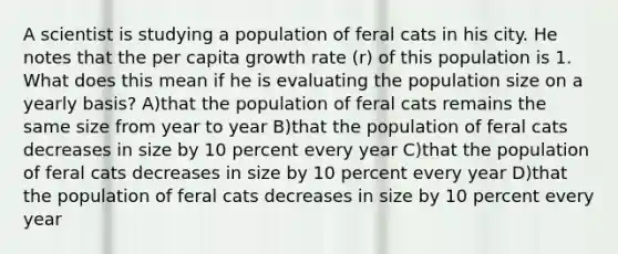 A scientist is studying a population of feral cats in his city. He notes that the per capita growth rate (r) of this population is 1. What does this mean if he is evaluating the population size on a yearly basis? A)that the population of feral cats remains the same size from year to year B)that the population of feral cats decreases in size by 10 percent every year C)that the population of feral cats decreases in size by 10 percent every year D)that the population of feral cats decreases in size by 10 percent every year