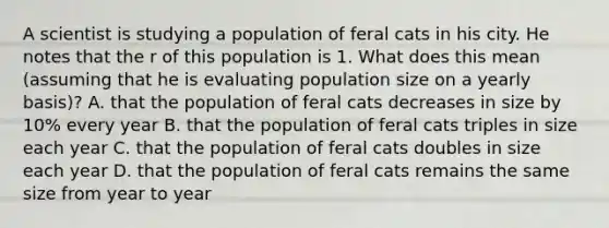 A scientist is studying a population of feral cats in his city. He notes that the r of this population is 1. What does this mean (assuming that he is evaluating population size on a yearly basis)? A. that the population of feral cats decreases in size by 10% every year B. that the population of feral cats triples in size each year C. that the population of feral cats doubles in size each year D. that the population of feral cats remains the same size from year to year