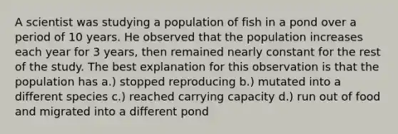 A scientist was studying a population of fish in a pond over a period of 10 years. He observed that the population increases each year for 3 years, then remained nearly constant for the rest of the study. The best explanation for this observation is that the population has a.) stopped reproducing b.) mutated into a different species c.) reached carrying capacity d.) run out of food and migrated into a different pond