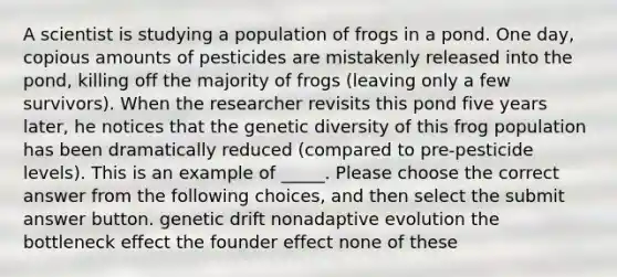 A scientist is studying a population of frogs in a pond. One day, copious amounts of pesticides are mistakenly released into the pond, killing off the majority of frogs (leaving only a few survivors). When the researcher revisits this pond five years later, he notices that the genetic diversity of this frog population has been dramatically reduced (compared to pre-pesticide levels). This is an example of _____. Please choose the correct answer from the following choices, and then select the submit answer button. genetic drift nonadaptive evolution the bottleneck effect the founder effect none of these