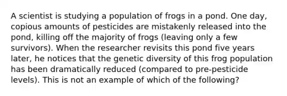 A scientist is studying a population of frogs in a pond. One day, copious amounts of pesticides are mistakenly released into the pond, killing off the majority of frogs (leaving only a few survivors). When the researcher revisits this pond five years later, he notices that the genetic diversity of this frog population has been dramatically reduced (compared to pre-pesticide levels). This is not an example of which of the following?