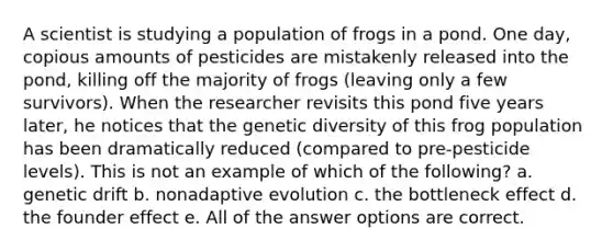 A scientist is studying a population of frogs in a pond. One day, copious amounts of pesticides are mistakenly released into the pond, killing off the majority of frogs (leaving only a few survivors). When the researcher revisits this pond five years later, he notices that the genetic diversity of this frog population has been dramatically reduced (compared to pre-pesticide levels). This is not an example of which of the following? a. genetic drift b. nonadaptive evolution c. the bottleneck effect d. the founder effect e. All of the answer options are correct.