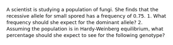 A scientist is studying a population of fungi. She finds that the recessive allele for small spored has a frequency of 0.75. 1. What frequency should she expect for the dominant allele? 2. Assuming the population is in Hardy-Weinberg equilibrium, what percentage should she expect to see for the following genotype?