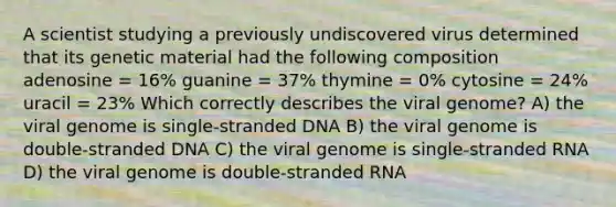 A scientist studying a previously undiscovered virus determined that its genetic material had the following composition adenosine = 16% guanine = 37% thymine = 0% cytosine = 24% uracil = 23% Which correctly describes the viral genome? A) the viral genome is single-stranded DNA B) the viral genome is double-stranded DNA C) the viral genome is single-stranded RNA D) the viral genome is double-stranded RNA