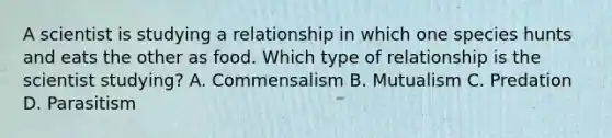 A scientist is studying a relationship in which one species hunts and eats the other as food. Which type of relationship is the scientist studying? A. Commensalism B. Mutualism C. Predation D. Parasitism