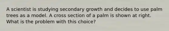 A scientist is studying ​secondary growth​ and decides to use palm trees as a model. A cross section of a palm is shown at right. What is the problem with this choice?