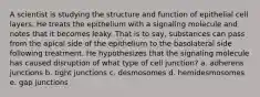 A scientist is studying the structure and function of epithelial cell layers. He treats the epithelium with a signaling molecule and notes that it becomes leaky. That is to say, substances can pass from the apical side of the epithelium to the basolateral side following treatment. He hypothesizes that the signaling molecule has caused disruption of what type of cell junction? a. adherens junctions b. tight junctions c. desmosomes d. hemidesmosomes e. gap junctions