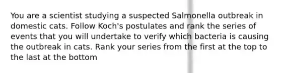 You are a scientist studying a suspected Salmonella outbreak in domestic cats. Follow Koch's postulates and rank the series of events that you will undertake to verify which bacteria is causing the outbreak in cats. Rank your series from the first at the top to the last at the bottom