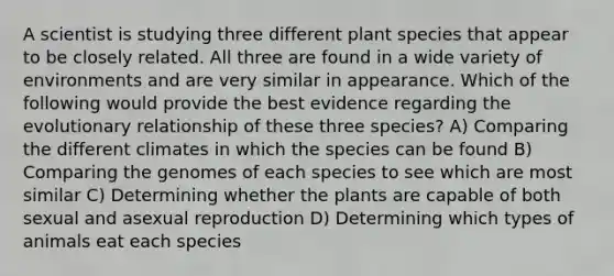 A scientist is studying three different plant species that appear to be closely related. All three are found in a wide variety of environments and are very similar in appearance. Which of the following would provide the best evidence regarding the evolutionary relationship of these three species? A) Comparing the different climates in which the species can be found B) Comparing the genomes of each species to see which are most similar C) Determining whether the plants are capable of both sexual and asexual reproduction D) Determining which types of animals eat each species