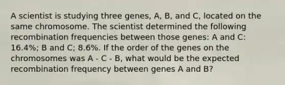 A scientist is studying three genes, A, B, and C, located on the same chromosome. The scientist determined the following recombination frequencies between those genes: A and C: 16.4%; B and C; 8.6%. If the order of the genes on the chromosomes was A - C - B, what would be the expected recombination frequency between genes A and B?