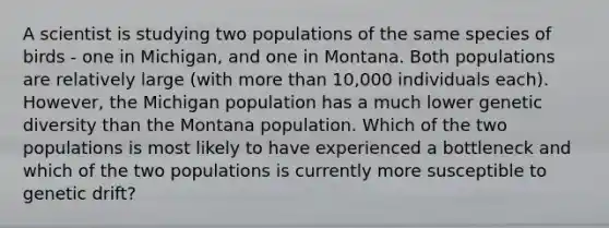 A scientist is studying two populations of the same species of birds - one in Michigan, and one in Montana. Both populations are relatively large (with <a href='https://www.questionai.com/knowledge/keWHlEPx42-more-than' class='anchor-knowledge'>more than</a> 10,000 individuals each). However, the Michigan population has a much lower genetic diversity than the Montana population. Which of the two populations is most likely to have experienced a bottleneck and which of the two populations is currently more susceptible to genetic drift?