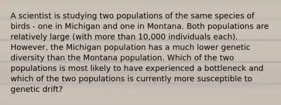 A scientist is studying two populations of the same species of birds - one in Michigan and one in Montana. Both populations are relatively large (with more than 10,000 individuals each). However, the Michigan population has a much lower genetic diversity than the Montana population. Which of the two populations is most likely to have experienced a bottleneck and which of the two populations is currently more susceptible to genetic drift?