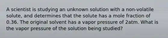 A scientist is studying an unknown solution with a non-volatile solute, and determines that the solute has a mole fraction of 0.36. The original solvent has a vapor pressure of 2atm. What is the vapor pressure of the solution being studied?