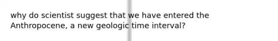 why do scientist suggest that we have entered the Anthropocene, a new geologic time interval?