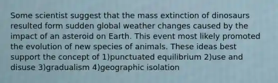 Some scientist suggest that the mass extinction of dinosaurs resulted form sudden global weather changes caused by the impact of an asteroid on Earth. This event most likely promoted the evolution of new species of animals. These ideas best support the concept of 1)punctuated equilibrium 2)use and disuse 3)gradualism 4)geographic isolation