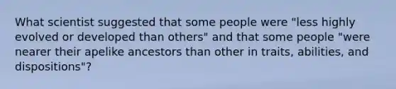 What scientist suggested that some people were "less highly evolved or developed than others" and that some people "were nearer their apelike ancestors than other in traits, abilities, and dispositions"?