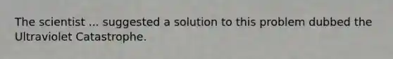 The scientist ... suggested a solution to this problem dubbed the Ultraviolet Catastrophe.