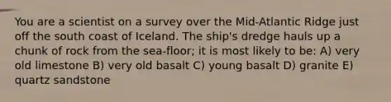 You are a scientist on a survey over the Mid-Atlantic Ridge just off the south coast of Iceland. The ship's dredge hauls up a chunk of rock from the sea-floor; it is most likely to be: A) very old limestone B) very old basalt C) young basalt D) granite E) quartz sandstone