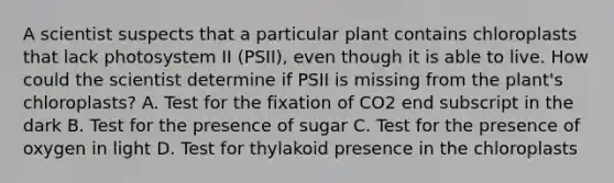 A scientist suspects that a particular plant contains chloroplasts that lack photosystem II (PSII), even though it is able to live. How could the scientist determine if PSII is missing from the plant's chloroplasts? A. Test for the fixation of CO2 end subscript in the dark B. Test for the presence of sugar C. Test for the presence of oxygen in light D. Test for thylakoid presence in the chloroplasts