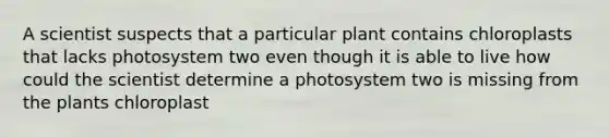 A scientist suspects that a particular plant contains chloroplasts that lacks photosystem two even though it is able to live how could the scientist determine a photosystem two is missing from the plants chloroplast