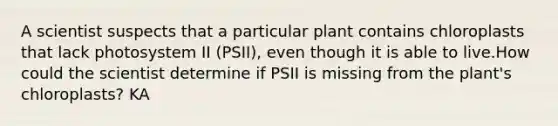 A scientist suspects that a particular plant contains chloroplasts that lack photosystem II (PSII), even though it is able to live.How could the scientist determine if PSII is missing from the plant's chloroplasts? KA