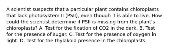 A scientist suspects that a particular plant contains chloroplasts that lack photosystem II (PSII), even though it is able to live. How could the scientist determine if PSII is missing from the plant's chloroplasts? A. Test for the fixation of CO2 in the dark. B. Test for the presence of sugar. C. Test for the presence of oxygen in light. D. Test for the thylakoid presence in the chloroplasts.