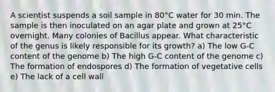 A scientist suspends a soil sample in 80°C water for 30 min. The sample is then inoculated on an agar plate and grown at 25°C overnight. Many colonies of Bacillus appear. What characteristic of the genus is likely responsible for its growth? a) The low G-C content of the genome b) The high G-C content of the genome c) The formation of endospores d) The formation of vegetative cells e) The lack of a cell wall