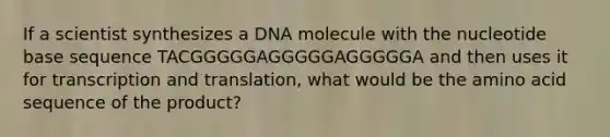 If a scientist synthesizes a DNA molecule with the nucleotide base sequence TACGGGGGAGGGGGAGGGGGA and then uses it for transcription and translation, what would be the amino acid sequence of the product?