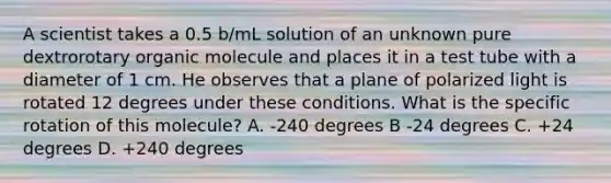 A scientist takes a 0.5 b/mL solution of an unknown pure dextrorotary organic molecule and places it in a test tube with a diameter of 1 cm. He observes that a plane of polarized light is rotated 12 degrees under these conditions. What is the specific rotation of this molecule? A. -240 degrees B -24 degrees C. +24 degrees D. +240 degrees