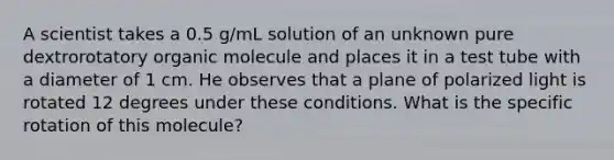 A scientist takes a 0.5 g/mL solution of an unknown pure dextrorotatory organic molecule and places it in a test tube with a diameter of 1 cm. He observes that a plane of polarized light is rotated 12 degrees under these conditions. What is the specific rotation of this molecule?