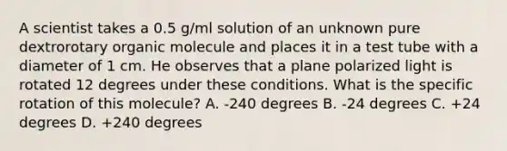 A scientist takes a 0.5 g/ml solution of an unknown pure dextrorotary organic molecule and places it in a test tube with a diameter of 1 cm. He observes that a plane polarized light is rotated 12 degrees under these conditions. What is the specific rotation of this molecule? A. -240 degrees B. -24 degrees C. +24 degrees D. +240 degrees