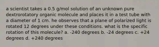 a scientist takes a 0.5 g/mol solution of an unknown pure dextrorotatory organic molecule and places it in a test tube with a diameter of 1 cm. he observes that a plane of polarized light is rotated 12 degrees under these conditions. what is the specific rotation of this molecule? a. -240 degrees b. -24 degrees c. +24 degrees d. +240 degrees