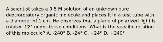 A scientist takes a 0.5 M solution of an unknown pure dextrorotatory organic molecule and places it in a test tube with a diameter of 1 cm. He observes that a plane of polarized light is rotated 12° under these conditions. What is the specific rotation of this molecule? A. -240° B. -24° C. +24° D. +240°